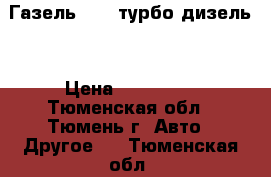 Газель 3302 турбо-дизель. › Цена ­ 350 000 - Тюменская обл., Тюмень г. Авто » Другое   . Тюменская обл.